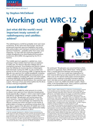 www.iicom.org

March 2012 Volume 40 Issue 1


by Stephen McClelland


Working out WRC-12
                                                                                                                                             W
Just what did the world's most
important treaty summit of
radiofrequency and satellites
achieve?                                                                                  W                           O                           R
                                                                                                                                             I
The radiofrequency world has probably never seen more
excitement. At the same time that Europe1 and the US2
progressed important spectrum legislation and strate-
gies, policymakers were having to contend with further
spectrum headaches - probably earlier than many were
expecting - to cope with the continuing appetite of
mobile broadband at the Word Radiocommunications
Conference 2012 (WRC-12) organized by the ITU in                                          I                         N                         G
Geneva.                                                                                                                                      U
The mobile spectrum appetite is a global one, most
pressing in those markets that have seen an explosion
in traffic (see The Need for Allocation sidebar) due to
smartphone demand. Tricia Paoletta and Damon Ladson
from the Wiltshire & Grannis law firm in Washington                     He continued: "Broadcasters are concerned that as their
told Intermedia "Going into WRC-12, the number one                      spectrum is squeezed, there will be fewer “white spaces”,
priority for the US was securing a WRC-15 agenda item to                                  U                          T
                                                                        that is, unused spectrum between and among their                      W
allocate new spectrum for mobile broadband, including
IMT, as well as to identify additional existing bands for
                                                                        assignments." This in turn could have implications for
                                                                        their channel offering but also beyond for other commu-
                                                                                                                                             C
mobile broadband, including IMT. Since the entire world                 nities such as the nascent white space communications
is seeking additional mobile broadband, including IMT                   industry that is seeking to develop innovative applica-
spectrum and additional identifications, the outcome was                tions3 and data services particularly around upcoming
a given. The issue is how and where (within the ITU-R) to               markets in smart city, M2M and similar markets. Mean-
conduct sharing/compatibility studies."                                 while, in the foreseeable future, there could be a potential
                                                                        impact on professional wireless users.4
A second dividend?                                                                        C                         -                         1
                                                                        3 Policy makers, whilst steering in a direction of technological neutral-
African countries called for what amounts to a move                     ity for wireless services, have been keen to see these early stage in-
to release more spectrum from television broadcasting                   novations develop especially where collective uses provide for greater
bands [specifically, in Region 1 which covers both Europe               efficiencies, and ideally replicate the hugely successful Wi-Fi industry.
and Africa]. Gerald Oberst of Hogan Lovells in Brussels                 See, for example, Article 4 of the ratified Radio Spectrum Policy
                                                                        Programme which states "... Member States, in cooperation with the
told Intermedia: "Broadcasters are worried about the                    Commission, shall, where appropriate, foster the collective use of spec-
move towards a “second digital dividend” in the UHF                     trum as well as shared use of spectrum. Member States shall also foster
spectrum, a move that seemingly was initiated by the                    the development of current and new technologies, for example, in
African countries but which has been on the minds of                    cognitive radio, including those using "white spaces" at http://register.
policymakers in Europe as something coming down the                     consilium.europa.eu/pdf/en/11/st16/st16226.en11.pdf
                                                                        4 The impact of the putative second dividend could be especially
line. Now it appears that allocation of mobile uses in the              severe on this community. Program Making and Special Events (PMSE)
700 MHz band on a co-primary basis will become reality                  representatives seemed especially startled by WRC-12 outcomes, and
after the next radio conference in 2015."                               in a public response commented that PMSE wireless is now "at the
                                                                        limit of its possibilities" but needs to retain this spectrum. It said that
1 See for example Roadmap for a Wireless Europe summarizing the         PMSE services require 96MHz of white space spectrum for "daily use"
Radio Spectrum Policy Programme that commits the European Union         on national basis, and around 270MHz to cover special events, with
to a roadmap in this area at http://ec.europa.eu/information_society/   probably more for Olympic Games-level activities, commenting: "The
policy/ecomm/radio_spectrum/eu_policy/rspp/index_en.htm.                professional event and content production is based on the use of free
2 See, for example, the spectrum provisions of Temporary Payroll Tax    broadcast spectrum. If free broadcast spectrum no longer exists, then
Cut Continuation Act of 2012, and the Obama Administration report,      that would be a disaster." See http://www.apwpt.org/downloads/
The Economic Benefits of New Spectrum for Wireless Broadband.           pressrelease30012012.pdf


                           12
 