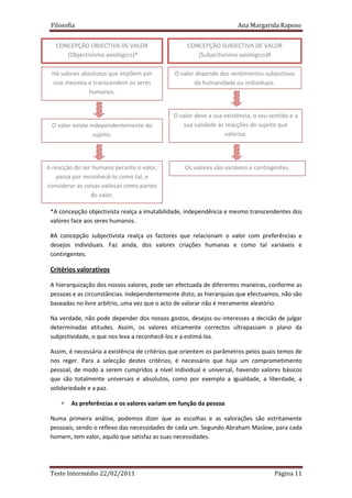 Filosofia                                                            Ana Margarida Raposo


   CONCEPÇÃO OBJECTIVA DE VALOR                    CONCEPÇÃO SUBJECTIVA DE VALOR
      (Objectivismo axiológico)*                      (Subjectivismo axiológico)#

 Há valores absolutos que impõem por          O valor depende dos sentimentos subjectivos
 isso mesmos e transcendem os seres                  da humanidade ou individuais.
               humanos.


                                              O valor deve a sua existência, o seu sentido e a
 O valor existe independentemente do             sua validade às reacções do sujeito que
                 sujeito.                                        valoriza.




A reacção do ser humano perante o valor,          Os valores são variáveis e contingentes.
    passa por reconhecê-lo como tal, e
considerar as coisas valiosas como partes
                 do valor.

 *A concepção objectivista realça a imutabilidade, independência e mesmo transcendentes dos
 valores face aos seres humanos.

 #A concepção subjectivista realça os factores que relacionam o valor com preferências e
 desejos individuais. Faz ainda, dos valores criações humanas e como tal variáveis e
 contingentes.

 Critérios valorativos

 A hierarquização dos nossos valores, pode ser efectuada de diferentes maneiras, conforme as
 pessoas e as circunstâncias. Independentemente disto, as hierarquias que efectuamos, não são
 baseadas no livre arbítrio, uma vez que o acto de valorar não é meramente aleatório.

 Na verdade, não pode depender dos nossos gostos, desejos ou interesses a decisão de julgar
 determinadas atitudes. Assim, os valores eticamente correctos ultrapassam o plano da
 subjectividade, o que nos leva a reconhecê-los e a estimá-los.

 Assim, é necessária a existência de critérios que orientem os parâmetros pelos quais temos de
 nos reger. Para a selecção destes critérios, é necessário que haja um comprometimento
 pessoal, de modo a serem cumpridos a nível individual e universal, havendo valores básicos
 que são totalmente universais e absolutos, como por exemplo a igualdade, a liberdade, a
 solidariedade e a paz.

     ∗   As preferências e os valores variam em função da pessoa

 Numa primeira análise, podemos dizer que as escolhas e as valorações são estritamente
 pessoais, sendo o reflexo das necessidades de cada um. Segundo Abraham Maslow, para cada
 homem, tem valor, aquilo que satisfaz as suas necessidades.




 Teste Intermédio 22/02/2011                                                         Página 11
 