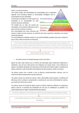 Filosofia                                                               Ana Margarida Raposo


Assim, a sua teoria consiste:
1-As nossas acções são comandadas por necessidades que se organizam
segundo uma hierarquia (desde as necessidades fisiológicas até às
necessidades de auto realização);
2-As pessoas só atingem um nível superior de
motivação se as necessidades do nível
anterior estiverem satisfeitas;
3-À medida que se sobe nas escalas das
motivações, vai crescendo a diferença entre o
que é comum a homens e animais;
4-As necessidades dos níveis inferiores são
comuns a todos os seres humanos, ao contrário dos níveis superiores, reduzidos a um menor
número de pessoas.
5-A necessidade de o indivíduo realizar as suas potencialidades, qualquer que seja o campo em
que se situa, estão no topo da sua hierarquia.

    A nossa personalidade é determinada pelas preferências e pelos valores que nos regemos. No
 entanto, há vários factores (experiências afectivas, nível social e económico, família, educação, local
 de habitação) que influenciam e condicionam a forma própria de o ser humano se situar no mundo.


                                 Valorizo aquilo de que necessito.



   ∗     Os valores variam em função do grupo social e da cultura

Apesar de tudo, nada implica que os critérios de valorização sejam totalmente subjectivos e
individuais, uma vez que cada pessoa vive integrada num grupo social, o que influencia as
regras e os padrões dos gostos de cada pessoa, derivando assim destas regras a existência de
valores colectivos, onde há partilha intersubjectiva de várias práticas, estilos e conceitos.

-Os valores variam com o tempo e com os diversos condicionamentos culturais, mas no
entanto há valores fundamentais que permanecem.

-Os valores variam em função da cultura, onde a diversidade cultural explica a existência de
diferenças entre condutas e compreender a existência de uma não uniformidade de valores,
que variam de cultura para cultura.

-Os valores variam em função da época, onde os critérios colectivos reflectem as respectivas
épocas culturais. A evolução das sociedades faz com que se modifiquem os padrões e as
normas pelas quais se rege o comportamento das pessoas.

 Os valores relativizam-se em função dos critérios que são indiferentes à passagem do tempo.


       A relatividade caracteriza a vivência valorativa e manifesta-se independentemente da
                                             abrangência.



Teste Intermédio 22/02/2011                                                           Página 12
 