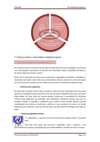Filosofia                                                             Ana Margarida Raposo




                                       RELATIVIDADE
                                        AXIOLÓGICA




2.2. Valores e cultura – a diversidade e o diálogo de culturas

    Quais são os desafios da diversidade cultural?

As atitudes de cada ser humano não são determinadas pela sua herança biológica, mas sim por
uma aprendizagem sociocultural. O processo de socialização implica a aquisição de hábitos e
de interiorização de crenças e valores.

Assim, são os elementos da cultura que condicionam a adaptação do indivíduo à sociedade. A
reprodução do modelo social e das suas características culturais, exprimem a cultura do grupo
em que se encontra inserido, na sua conduta pessoal, que é actualizada ao longo do tempo.

   ∗   Critérios trans-subjectivos

Os povos não se podem fechar sobre si próprios, tendo de haver interacção entre eles, para
que haja um alargamento dos horizontes, uma vez que todos integramos parte de uma mesma
aldeia global. Ao fazer parte do mesmo planeta, coloca-nos a necessidade de encontrar
critérios trans-subjectivos de valoração, que ultrapassem interesses pessoais para que se
consigam resolver as questões e problemas que se põem a nível mundial. Devido à grande
complexidade dos sistemas económicos e políticos, o que acontece num ponto do mundo
repercute-se em todo ele, o que faz com que haja uma necessidade de diálogo entre todos os
povos.

       -Critério da dignidade humana

             “ (…) dignidade (…) quando uma coisa está acima de qualquer preço” Immanuel
             Kant

            Será bom tudo aquilo que promove a dignidade, como o respeito, o seu
desenvolvimento pessoal, a realização das suas potencialidades, enquanto ser livre e racional.



Teste Intermédio 22/02/2011                                                        Página 13
 