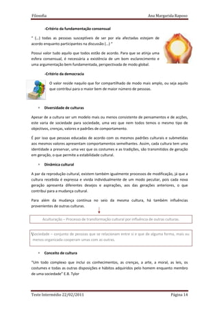 Filosofia                                                             Ana Margarida Raposo


        -Critério da fundamentação consensual

“ (…) todas as pessoas susceptíveis de ser por ela afectadas estejam de
acordo enquanto participantes na discussão (…) “

Possui valor tudo aquilo que todos estão de acordo. Para que se atinja uma
esfera consensual, é necessária a existência de um bom esclarecimento e
uma argumentação bem fundamentada, perspectivada de modo global.

        -Critério da democracia

            O valor reside naquilo que for compartilhado de modo mais amplo, ou seja aquilo
            que contribui para o maior bem de maior número de pessoas.



   ∗    Diversidade de culturas

Apesar de a cultura ser um modelo mais ou menos consistente de pensamentos e de acções,
este varia de sociedade para sociedade, uma vez que nem todos temos o mesmo tipo de
objectivos, crenças, valores e padrões de comportamento.

É por isso que pessoas educadas de acordo com os mesmos padrões culturais e submetidas
aos mesmos valores apresentam comportamentos semelhantes. Assim, cada cultura tem uma
identidade a preservar, uma vez que os costumes e as tradições, são transmitidos de geração
em geração, o que permite a estabilidade cultural.

   ∗    Dinâmica cultural

A par da reprodução cultural, existem também igualmente processos de modificação, já que a
cultura recebida é expressa e vivida individualmente de um modo peculiar, pois cada nova
geração apresenta diferentes desejos e aspirações, aos das gerações anteriores, o que
contribui para a mudança cultural.

Para além da mudança contínua no seio da mesma cultura, há também influências
provenientes de outras culturas.


       Aculturação – Processo de transformação cultural por influência de outras culturas.


Sociedade – conjunto de pessoas que se relacionam entre si e que de alguma forma, mais ou
 menos organizada cooperam umas com as outras.


   ∗    Conceito de cultura

“Um todo complexo que inclui os conhecimentos, as crenças, a arte, a moral, as leis, os
costumes e todas as outras disposições e hábitos adquiridos pelo homem enquanto membro
de uma sociedade” E.B. Tylor




Teste Intermédio 22/02/2011                                                         Página 14
 