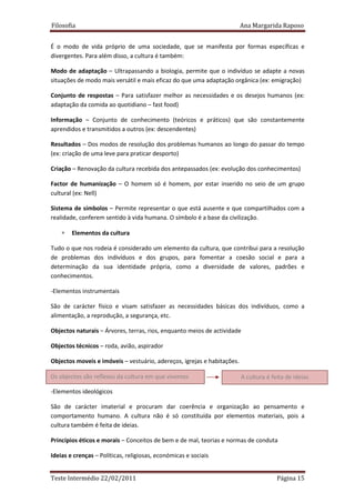 Filosofia                                                                Ana Margarida Raposo


É o modo de vida próprio de uma sociedade, que se manifesta por formas específicas e
divergentes. Para além disso, a cultura é também:

Modo de adaptação – Ultrapassando a biologia, permite que o indivíduo se adapte a novas
situações de modo mais versátil e mais eficaz do que uma adaptação orgânica (ex: emigração)

Conjunto de respostas – Para satisfazer melhor as necessidades e os desejos humanos (ex:
adaptação da comida ao quotidiano – fast food)

Informação – Conjunto de conhecimento (teóricos e práticos) que são constantemente
aprendidos e transmitidos a outros (ex: descendentes)

Resultados – Dos modos de resolução dos problemas humanos ao longo do passar do tempo
(ex: criação de uma leve para praticar desporto)

Criação – Renovação da cultura recebida dos antepassados (ex: evolução dos conhecimentos)

Factor de humanização – O homem só é homem, por estar inserido no seio de um grupo
cultural (ex: Nell)

Sistema de símbolos – Permite representar o que está ausente e que compartilhados com a
realidade, conferem sentido à vida humana. O símbolo é a base da civilização.

    ∗   Elementos da cultura

Tudo o que nos rodeia é considerado um elemento da cultura, que contribui para a resolução
de problemas dos indivíduos e dos grupos, para fomentar a coesão social e para a
determinação da sua identidade própria, como a diversidade de valores, padrões e
conhecimentos.

-Elementos instrumentais

São de carácter físico e visam satisfazer as necessidades básicas dos indivíduos, como a
alimentação, a reprodução, a segurança, etc.

Objectos naturais – Árvores, terras, rios, enquanto meios de actividade

Objectos técnicos – roda, avião, aspirador

Objectos moveis e imóveis – vestuário, adereços, igrejas e habitações.

Os objectos são reflexos da cultura em que vivemos                       A cultura é feita de ideias

-Elementos ideológicos

São de carácter imaterial e procuram dar coerência e organização ao pensamento e
comportamento humano. A cultura não é só constituída por elementos materiais, pois a
cultura também é feita de ideias.

Princípios éticos e morais – Conceitos de bem e de mal, teorias e normas de conduta

Ideias e crenças – Políticas, religiosas, económicas e sociais


Teste Intermédio 22/02/2011                                                            Página 15
 