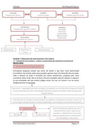 Filosofia                                                             Ana Margarida Raposo


        CULTURA                                    AGENTE                                      VALORES
  Realização de valores                        Sujeito da acção                         Padrões e guias de acção




                      Socialização                                           Atributos
             Integração do agente na cultura                                 Polaridade
            SS
                                                                             Hierarquia
                                                                            Historicidade
                                                                           Absolutividade
                         Aculturação                                        Relatividade
                   Intercâmbio de culturas




Etnocentrismo             Relativismo           Interculturalismo
                           Cultural


            Unidade 3. Dimensões da acção humana e dos valores
            3.1. A dimensão ético-política – análise e compreensão da experiência convivencial
            Moral e ética
                  Em que consiste uma opção moral?

            Formulamos perguntas sempre que temos de decidir o que fazer numa determinada
            circunstância. No entanto, todas essas questões apontam para uma dimensão ética da acção,
            onde o domínio da acção é orientado por valores ético/morais, propostos pela nossa
            consciência. Deste modo, não se conhece nenhuma sociedade capaz de substituir e organizar
            as suas actividades sem que existam códigos morais. Por isso, um homem é um ser social,
            obrigatoriamente um ser moral.


           Consciência – capacidade interior de orientação, de avaliação e de crítica da nossa conduta em função
            da nossa hierarquia de valores. Corresponde à dimensão autónoma da determinação da acção (sem
                                                     coacção externa.


           A decisão deve ser tomada em função do dever de respeitar o compromisso assumido, ou seja, o ser
           humano age em função de valores e ideais estabelecidos e reconhecidos universalmente como bons.


                             Acção moral                             Acções realizadas pelo agente que, livre e
                                                                      voluntariamente aceita o apelo da sua
                                                                     consciência, respeitando as normas auto-
                Moralidade                   Ser ético moral
                                                                    impostas, dignificando-se e promovendo a
                                                                         sua humanidade e a dos outros.


            Teste Intermédio 22/02/2011                                                         Página 17
 