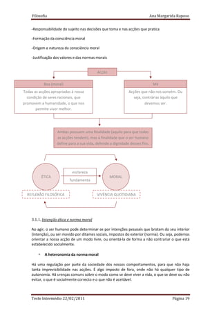 Filosofia                                                                 Ana Margarida Raposo


    -Responsabilidade do sujeito nas decisões que toma e nas acções que pratica

    -Formação da consciência moral

    -Origem e natureza da consciência moral

    -Justificação dos valores e das normas morais


                                            Acção

             Boa (moral)                                                        Má
Todas as acções apropriadas à nossa                            Acções que não nos convém. Ou
  condição de seres racionais, que                                seja, contrárias àquilo que
promovem a humanidade, o que nos                                         devemos ser.
       permite viver melhor.




                    Ambas possuem uma finalidade (aquilo para que todas
                    as acções tendem), mas a finalidade que o ser humano
                    define para a sua vida, defende a dignidade desses fins.




                             esclarece
            ÉTICA                                   MORAL
                           fundamenta


  REFLEXÃO FILOSÓFICA                       VIVÊNCIA QUOTIDIANA




    3.1.1. Intenção ética e norma moral

    Ao agir, o ser humano pode determinar-se por intenções pessoais que brotam do seu interior
    (intenção), ou ser movido por ditames sociais, impostos do exterior (norma). Ou seja, podemos
    orientar a nossa acção de um modo livre, ou orientá-la de forma a não contrariar o que está
    estabelecido socialmente.

        ∗    A heteronomia da norma moral

    Há uma regulação por parte da sociedade dos nossos comportamentos, para que não haja
    tanta imprevisibilidade nas acções. É algo imposto de fora, onde não há qualquer tipo de
    autonomia. Há crenças comuns sobre o modo como se deve viver a vida, o que se deve ou não
    evitar, o que é socialmente correcto e o que não é aceitável.



    Teste Intermédio 22/02/2011                                                           Página 19
 