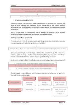 Filosofia                                                            Ana Margarida Raposo

  Norma moral – Regra de carácter social, que permite ao ser humano, na sua relação com os
                      outros, discriminar o que é bom e o que é mau.


                 A moral implica o cumprimento das normas dos códigos morais.

    ∗     A autonomia do sujeito moral

O homem, só passa a ser um sujeito moral quando interioriza as normas e os costumes, não
sendo a acção realizada por obediência a uma norma exterior (ex: sistema punição-
recompensa), mas sim em obediência a si próprio, ou seja, quando há uma autonomia sobre o
pensamento.

Aqui, a acção é moral, não simplesmente por ser praticada em harmonia com os conceitos
sociais, mas sim efectuada segundo uma intenção consciente do sujeito.

A intenção na acção na acção moral

É necessário ter em linha de conta com a intenção do agente, sendo necessário compreender
o porquê de o sujeito livre desejar agir (motivo e finalidade).



Intenção ética – O que um sujeito voluntária e conscientemente deseja fazer (de bem ou de mal)

Uma vez que a intenção é uma condição subjectiva dos actos morais, quando um aluno se
propõe a ajudar um amigo a resolver um problema, é legítimo perguntar qual a intenção que
preside a este acto. Será apenas ajudar o amigo ou pretenderá algo em troca?

Sendo assim, será que as boas intenções justificam os actos, qualquer que seja a sua natureza?

        1. Uma má intenção torna má uma acção moral objectivamente boa
         3. Uma boa intenção não torna boa uma acção má em si mesma
           2. Uma má intenção torna pior um acto objectivamente mau


Ou seja, a acção moral será boa, se reconhecida com objectivamente boa e se for igualmente
orientada por uma boa intenção.

                          MOTIVAÇÃO                 FINALIDADE               TIPO DE ACÇÃO

HETERONOMIA               Medo de ser                 Manter a              Acção de acordo
                           apanhado                   aparência              com a norma


 AUTONOMIA                Honestidade             Aperfeiçoamento           Acção determinada
                                                                             pela intenção de
                                                                                respeitar a
                                                                            consciência (dever)




Teste Intermédio 22/02/2011                                                         Página 20
 