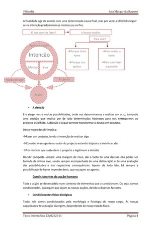 Filosofia                                                                 Ana Margarida Raposo


            A finalidade age de acordo com uma determinada causa final, mas por vezes é difícil distinguir
            se na intenção predominam os motivos ou os fins.

                     O que querias fazer?                      Ir buscar pudim.

                                                                         Para quê?

                  Agente da acção
                                                       Porque tinha               Para matar a
                  Intenção                               fome                       fome

                                                       Porque sou                 Para satisfazer
                 Motivo         Fim                     gulosa                     a gulodice



Razão de agir                               Projecto



                        Acção


                 ∗    A decisão

            É o eleger entre muitas possibilidades, onde nos determinamos a realizar um acto, tomando
            uma decisão que implica por de lado determinadas hipóteses para nos entregarmos ao
            projecto escolhido. A decisão é o que permite transformar o desejo em projecto.

            Deste modo decidir implica:

                Fazer um projecto, tendo a intenção de realizar algo

                Considerar-se agente ou autor do projecto estando disposto a levá-lo a cabo

                Ter motivos que sustentem o projecto e legitimem a decisão

            Decidir comporta sempre uma margem de risco, daí o facto de uma decisão não poder ser
            tomada de ânimo leve, sendo sempre acompanhada de uma deliberação e de uma avaliação
            das possibilidades e das respectivas consequências. Apesar de tudo isto, há sempre a
            possibilidade de haver imponderáveis, que escapam ao agente.

                      Condicionantes da acção humana

            Toda a acção se desencadeia num contexto de elementos que a condicionam. Ou seja, somos
            condicionados, quaisquer que sejam as nossas acções, devido a diversos factores.

                 ∗    Condicionantes físico-biológicas

            Todos nós somos condicionados pela morfologia e fisiologia do nosso corpo. As nossas
            capacidades de actuação divergem, dependendo do nosso estado físico.


            Teste Intermédio 22/02/2011                                                             Página 4
 