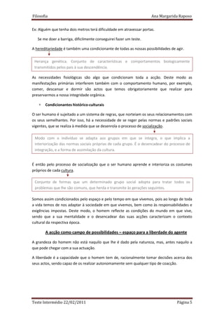 Filosofia                                                            Ana Margarida Raposo


Ex: Alguém que tenha dois metros terá dificuldade em atravessar portas.

   Se me doer a barriga, dificilmente conseguirei fazer um teste.

A hereditariedade é também uma condicionante de todas as nossas possibilidades de agir.


 Herança genética. Conjunto de características e comportamentos biologicamente
 transmitidos pelos pais à sua descendência.

As necessidades fisiológicas são algo que condicionam toda a acção. Deste modo as
manifestações primárias interferem também com o comportamento humano, por exemplo,
comer, descansar e dormir são actos que temos obrigatoriamente que realizar para
preservarmos a nossa integridade orgânica.

   ∗   Condicionantes histórico-culturais

O ser humano é sujeitado a um sistema de regras, que norteiam os seus relacionamentos com
os seus semelhantes. Por isso, há a necessidade de se reger pelas normas e padrões sociais
vigentes, que se realiza à medida que se desenrola o processo de socialização.

 Modo com o indivíduo se adapta aos grupos em que se integra, o que implica a
 interiorização das normas sociais próprias de cada grupo. É o desencadear do processo de
 integração, e a forma de assimilação da cultura.


É então pelo processo de socialização que o ser humano aprende e interioriza os costumes
próprios de cada cultura.

 Conjunto de formas que um determinado grupo social adopta para tratar todos os
 problemas que lhe são comuns, que herda e transmite às gerações seguintes.

Somos assim condicionados pelo espaço e pelo tempo em que vivemos, pois ao longo de toda
a vida temos de nos adaptar à sociedade em que vivemos, bem como às responsabilidades e
exigências impostas. Deste modo, o homem reflecte as condições do mundo em que vive,
sendo que a sua mentalidade e o desencadear das suas acções caracterizam o contexto
cultural da respectiva época.

       A acção como campo de possibilidades – espaço para a liberdade do agente

A grandeza do homem não está naquilo que lhe é dado pela natureza, mas, antes naquilo a
que pode chegar com a sua actuação.

A liberdade é a capacidade que o homem tem de, racionalmente tomar decisões acerca dos
seus actos, sendo capaz de os realizar autonomamente sem qualquer tipo de coacção.




Teste Intermédio 22/02/2011                                                       Página 5
 