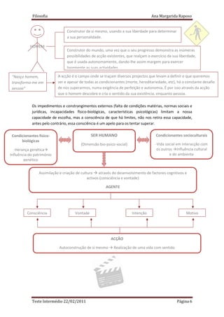 Filosofia                                                            Ana Margarida Raposo


                                Construtor de si mesmo, usando a sua liberdade para determinar
                                a sua personalidade.

           HOMEM
                                Construtor do mundo, uma vez que o seu progresso demonstra as inúmeras
                                possibilidades de acção existentes, que realçam o exercício da sua liberdade,
                                que é usada autonomamente, dando-lhe assim margem para exercer
                                livremente as suas actividades.

 “Nasço homem,             A acção é o campo onde se traçam diversos projectos que levam a definir o que queremos
 transformo-me em          ser e apesar de todas as condicionantes (morte, hereditariedade, etc), há o constante desafio
 pessoa”                   de nos superarmos, numa exigência de perfeição e autonomia. É por isso através da acção
                           que o homem descobre e cria o sentido da sua existência, enquanto pessoa.

            Os impedimentos e constrangimentos externos (falta de condições matérias, normas sociais e
            jurídicas, incapacidades físico-biológicas, características psicológicas) limitam a nossa
            capacidade de escolha, mas a consciência de que há limites, não nos retira essa capacidade,
            antes pelo contrário, essa consciência é um apelo para os tentar superar.

 Condicionantes físico-                        SER HUMANO                            Condicionantes socioculturais
      biológicas
                                        (Dimensão bio-psico-social)                 -Vida social em interacção com
  -Herança genética                                                                  os outros Influência cultural
Influência do património                                                                     e do ambiente
        genético


                Assimilação e criação de cultura através do desenvolvimento de factores cognitivos e
                                             activos (consciência e vontade)

                                                       AGENTE




         Consciência                 Vontade                          Intenção                         Motivo




                                                          ACÇÃO

                           Autoconstrução de si mesmo       Realização de uma vida com sentido




            Teste Intermédio 22/02/2011                                                          Página 6
 