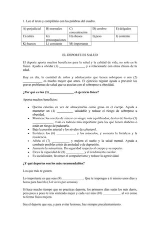1. Lee el texto y complétalo con las palabras del cuadro.
A) perjudicial B) normales C)
concentración
D) cerebro E) delgados
F) estrés G)
preocupaciones
H) obesos I) peso J) contento
K) huesos L) constante M) importante
EL DEPORTE ES SALUD
El deporte aporta muchos beneficios para la salud y la calidad de vida, no solo en lo
físico. Ayuda a olvidar (1) ________________ y a relacionarte con otros chicos de tu
edad.
Hoy en día, la cantidad de niños y adolescentes que tienen sobrepeso o son (2)
____________ es mucho mayor que antes. El ejercicio regular ayuda a prevenir los
graves problemas de salud que se asocian con el sobrepeso u obesidad.
¿Por qué es tan (3) _______________ el ejercicio físico?
Aporta muchos beneficios:
• Quema calorías en vez de almacenarlas como grasa en el cuerpo. Ayuda a
mantener un (4) __________ saludable y reduce el riesgo de sobrepeso u
obesidad.
• Mantiene los niveles de azúcar en sangre más equilibrados, dentro de límites (5)
_____________. Esto es todavía más importante para los que tienen diabetes o
están en riesgo de padecerla.
• Baja la presión arterial y los niveles de colesterol.
• Fortalece los (6) ____________ y los músculos, y aumenta la fortaleza y la
resistencia.
• Alivia el (7) ___________ y mejora el sueño y la salud mental. Ayuda a
combatir posibles crisis de ansiedad o de depresión.
• Aumenta la autoestima. Da seguridad respecto al cuerpo y su aspecto.
• Eleva la capacidad de (8) ___________ y el rendimiento escolar.
• Es socializador, favorece el compañerismo y reduce la agresividad.
¿Y qué deportes son los más recomendables?
Los que más te gusten.
Lo importante es que seas (9) _____________. Que te impongas a ti mismo unos días y
horas para hacerlo (3-4 veces por semana).
Si hace mucho tiempo que no practicas deporte, los primeros días serán los más duros,
pero poco a poco te irás sintiendo mejor y cada vez más (10) ___________ al ver como
tu forma física mejora.
Sea el deporte que sea, y para evitar lesiones, haz siempre precalentamiento.
 