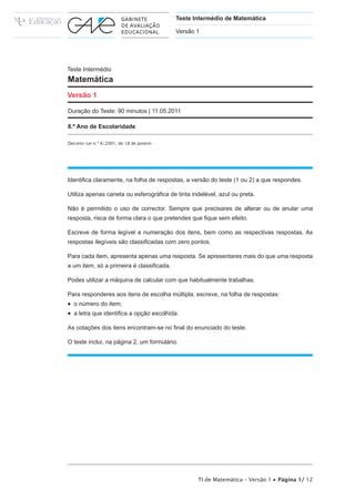 Teste Intermédio de Matemática

                                           Versão 1




Teste Intermédio
Matemática
Versão 1

Duração do Teste: 90 minutos | 11.05.2011

8.º Ano de Escolaridade

Decreto-Lei n.º 6/2001, de 18 de Janeiro




,GHQWL¿FD FODUDPHQWH QD IROKD GH UHVSRVWDV D YHUVmR GR WHVWH  RX  