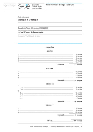 Teste Intermédio Biologia e Geologia




Teste Intermédio
Biologia e Geologia


Duração do Teste: 90 minutos | 14.02.2008

10.º ou 11.º Anos de Escolaridade

Decreto-Lei n.º 74/2004, de 26 de Março




                                                                   COTAÇÕES

                                                                      GRUPO I

1. ................................................................................................................................      10 pontos
2. ..................................................................................................................................    10 pontos
3. ..................................................................................................................................    10 pontos
4. ..................................................................................................................................    10 pontos
5. ..................................................................................................................................    12 pontos
                                                                                                Subtotal ...................... 52 pontos

                                                                     GRUPO II

1. ................................................................................................................................      10 pontos
2. ..................................................................................................................................    10 pontos
3. ..................................................................................................................................    12 pontos
4. ..................................................................................................................................    12 pontos
                                                                                                Subtotal ...................... 44 pontos

                                                                    GRUPO III
1.
      1.1. ........................................................................................................................      10 pontos
      1.2. ........................................................................................................................      10 pontos
2.
      2.1.    ........................................................................................................................   12 pontos
      2.2.    ........................................................................................................................   10 pontos
      2.3.    ........................................................................................................................   10 pontos
      2.4.    ........................................................................................................................   12 pontos
                                                                                                Subtotal ...................... 64 pontos

                                                                    GRUPO IV

1. ................................................................................................................................      10 pontos
2. ..................................................................................................................................    10 pontos
3. ..................................................................................................................................    20 pontos
                                                                                                Subtotal ...................... 40 pontos


                                                                       TOTAL............................................... 200 pontos


                             Teste Intermédio de Biologia e Geologia – Critérios de Classificação – Página C/1
 