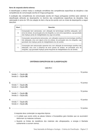Itens de resposta aberta extensa
A classificação a atribuir traduz a avaliação simultânea das competências específicas da disciplina e das
competências de comunicação escrita em língua portuguesa.
A avaliação das competências de comunicação escrita em língua portuguesa contribui para valorizar a
classificação atribuída ao desempenho no domínio das competências específicas da disciplina. Esta
valorização é cerca de 10% da cotação do item e faz-se de acordo com os níveis de desempenho a seguir
descritos:


              Nível                                                              Descritor

                          Composição bem estruturada, com utilização de terminologia científica adequada, sem
                 3        erros de sintaxe, de pontuação e/ou de ortografia, ou com erros esporádicos, cuja gravidade
                          não implique perda de inteligibilidade e/ou rigor de sentido.

                          Composição razoavelmente estruturada, com utilização ocasional de terminologia científica
                 2        não adequada, e/ou com alguns erros de sintaxe, de pontuação e/ou de ortografia, cuja
                          gravidade não implique perda de inteligibilidade e/ou de sentido.

                          Composição sem estruturação aparente e/ou com utilização de terminologia científica não
                 1        adequada, e/ou com a presença de erros graves de sintaxe, de pontuação e/ou de
                          ortografia, cuja gravidade implique perda frequente de inteligibilidade e/ou de sentido.




                                           CRITÉRIOS ESPECÍFICOS DE CLASSIFICAÇÃO


                                                                          GRUPO I

1. ...................................................................................................................................................... 10 pontos
1. Versão 1 – Opção (A)
1. Versão 2 – Opção (B)


2. ...................................................................................................................................................... 10 pontos
1. Versão 1 – Opção (A)
1. Versão 2 – Opção (D)

3. ...................................................................................................................................................... 10 pontos
1. Versão 1 – Opção (B)
1. Versão 2 – Opção (C)

4. ...................................................................................................................................................... 10 pontos
1. Versão 1 – Opção (C)
1. Versão 2 – Opção (A)

5. ...................................................................................................................................................... 12 pontos


          A resposta deve contemplar os seguintes tópicos:
           • A colisão que ocorre entre as placas Indiana e Euroasiática gera tensões que se acumulam/
             /deformam os materiais rochosos.
           • Quando os limites de resistência dos materiais são ultrapassados, a energia é libertada
             subitamente e ocorrem sismos.


                                                  Teste Intermédio de Biologia e Geologia – Critérios de Classificação – Página C/3
 