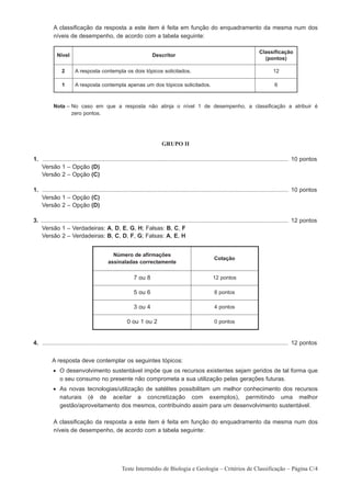 A classificação da resposta a este item é feita em função do enquadramento da mesma num dos
           níveis de desempenho, de acordo com a tabela seguinte:

                                                                                                                                  Classificação
             Nível                                                  Descritor
                                                                                                                                    (pontos)

                2       A resposta contempla os dois tópicos solicitados.                                                                 12

                1       A resposta contempla apenas um dos tópicos solicitados.                                                            6



           Nota – No caso em que a resposta não atinja o nível 1 de desempenho, a classificação a atribuir é
                  zero pontos.




                                                                          GRUPO II

1. ...................................................................................................................................................... 10 pontos
1. Versão 1 – Opção (D)
1. Versão 2 – Opção (C)

1. ...................................................................................................................................................... 10 pontos
1. Versão 1 – Opção (C)
1. Versão 2 – Opção (D)

3. ....................................................................................................................................................... 12 pontos
3. Versão 1 – Verdadeiras: A, D, E, G, H; Falsas: B, C, F
3. Versão 2 – Verdadeiras: B, C, D, F, G; Falsas: A, E, H


                                             Número de afirmações
                                                                                                        Cotação
                                           assinaladas correctamente

                                                          7 ou 8                                       12 pontos

                                                          5 ou 6                                        8 pontos

                                                          3 ou 4                                        4 pontos

                                                      0 ou 1 ou 2                                       0 pontos



4. ...................................................................................................................................................... 12 pontos


          A resposta deve contemplar os seguintes tópicos:
           • O desenvolvimento sustentável impõe que os recursos existentes sejam geridos de tal forma que
             o seu consumo no presente não comprometa a sua utilização pelas gerações futuras.
           • As novas tecnologias/utilização de satélites possibilitam um melhor conhecimento dos recursos
             naturais (é de aceitar a concretização com exemplos), permitindo uma melhor
             gestão/aproveitamento dos mesmos, contribuindo assim para um desenvolvimento sustentável.

           A classificação da resposta a este item é feita em função do enquadramento da mesma num dos
           níveis de desempenho, de acordo com a tabela seguinte:




                                                   Teste Intermédio de Biologia e Geologia – Critérios de Classificação – Página C/4
 