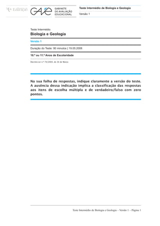 Teste Intermédio de Biologia e Geologia

                                               Versão 1




Teste Intermédio
Biologia e Geologia
Versão 1

Duração do Teste: 90 minutos | 19.05.2008

10.º ou 11.º Anos de Escolaridade

Decreto-Lei n.º 74/2004, de 26 de Março




Na sua folha de respostas, indique claramente a versão do teste.
A ausência dessa indicação implica a classificação das respostas
aos itens de escolha múltipla e de verdadeiro/falso com zero
pontos.




                                          Teste Intermédio de Biologia e Geologia – Versão 1 – Página 1
 