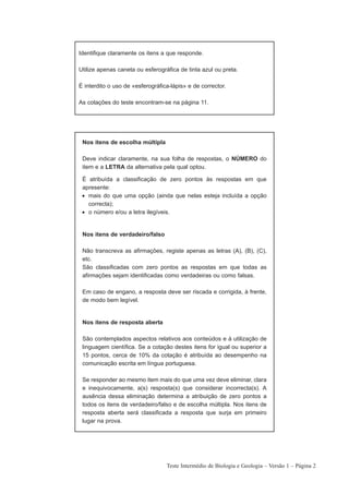 Identifique claramente os itens a que responde.

Utilize apenas caneta ou esferográfica de tinta azul ou preta.

É interdito o uso de «esferográfica-lápis» e de corrector.

As cotações do teste encontram-se na página 11.




 Nos itens de escolha múltipla

 Deve indicar claramente, na sua folha de respostas, o NÚMERO do
 item e a LETRA da alternativa pela qual optou.

 É atribuída a classificação de zero pontos às respostas em que
 apresente:
 • mais do que uma opção (ainda que nelas esteja incluída a opção
   correcta);
 • o número e/ou a letra ilegíveis.


 Nos itens de verdadeiro/falso

 Não transcreva as afirmações, registe apenas as letras (A), (B), (C),
 etc.
 São classificadas com zero pontos as respostas em que todas as
 afirmações sejam identificadas como verdadeiras ou como falsas.

 Em caso de engano, a resposta deve ser riscada e corrigida, à frente,
 de modo bem legível.


 Nos itens de resposta aberta

 São contemplados aspectos relativos aos conteúdos e à utilização de
 linguagem científica. Se a cotação destes itens for igual ou superior a
 15 pontos, cerca de 10% da cotação é atribuída ao desempenho na
 comunicação escrita em língua portuguesa.

 Se responder ao mesmo item mais do que uma vez deve eliminar, clara
 e inequivocamente, a(s) resposta(s) que considerar incorrecta(s). A
 ausência dessa eliminação determina a atribuição de zero pontos a
 todos os itens de verdadeiro/falso e de escolha múltipla. Nos itens de
 resposta aberta será classificada a resposta que surja em primeiro
 lugar na prova.




                                  Teste Intermédio de Biologia e Geologia – Versão 1 – Página 2
 