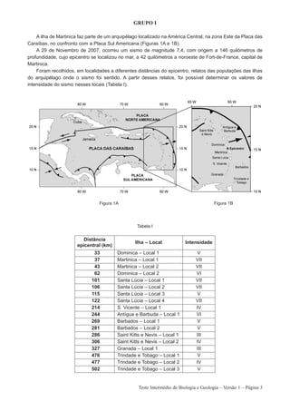 GRUPO I

    A ilha de Martinica faz parte de um arquipélago localizado na América Central, na zona Este da Placa das
Caraíbas, no confronto com a Placa Sul Americana (Figuras 1A e 1B).
    A 29 de Novembro de 2007, ocorreu um sismo de magnitude 7,4, com origem a 146 quilómetros de
profundidade, cujo epicentro se localizou no mar, a 42 quilómetros a noroeste de Fort-de-France, capital de
Martinica.
    Foram recolhidos, em localidades a diferentes distâncias do epicentro, relatos das populações das ilhas
do arquipélago onde o sismo foi sentido. A partir desses relatos, foi possível determinar os valores de
intensidade do sismo nesses locais (Tabela I).




                                 Figura 1A                                              Figura 1B




                                                  Tabela I


                         Distância
                                                 Ilha – Local             Intensidade
                      epicentral (km)
                              33         Dominica – Local 1                    V
                              37         Martinica – Local 1                   VII
                              43         Martinica – Local 2                   VII
                              62         Dominica – Local 2                    VI
                             101         Santa Lúcia – Local 1                 VII
                             106         Santa Lúcia – Local 2                 VII
                             115         Santa Lúcia – Local 3                 V
                             122         Santa Lúcia – Local 4                 VII
                             214         S. Vicente – Local 1                  IV
                             244         Antígua e Barbuda – Local 1           VI
                             269         Barbados – Local 1                    V
                             281         Barbados – Local 2                    V
                             286         Saint Kitts e Nevis – Local 1         III
                             306         Saint Kitts e Nevis – Local 2         IV
                             327         Granada – Local 1                     III
                             476         Trindade e Tobago – Local 1           V
                             477         Trindade e Tobago – Local 2           IV
                             502         Trindade e Tobago – Local 3           V


                                                   Teste Intermédio de Biologia e Geologia – Versão 1 – Página 3
 