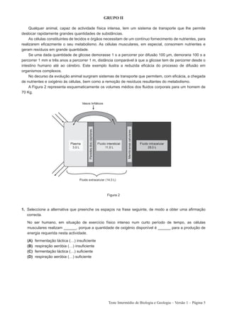 GRUPO II

     Qualquer animal, capaz de actividade física intensa, tem um sistema de transporte que lhe permite
deslocar rapidamente grandes quantidades de substâncias.
     As células constituintes de tecidos e órgãos necessitam de um contínuo fornecimento de nutrientes, para
realizarem eficazmente o seu metabolismo. As células musculares, em especial, consomem nutrientes e
geram resíduos em grande quantidade.
     Se uma dada quantidade de glicose demorasse 1 s a percorrer por difusão 100 µm, demoraria 100 s a
percorrer 1 mm e três anos a percorrer 1 m, distância comparável à que a glicose tem de percorrer desde o
intestino humano até ao cérebro. Este exemplo ilustra a reduzida eficácia do processo de difusão em
organismos complexos.
     No decurso da evolução animal surgiram sistemas de transporte que permitem, com eficácia, a chegada
de nutrientes e oxigénio às células, bem como a remoção de resíduos resultantes do metabolismo.
     A Figura 2 representa esquematicamente os volumes médios dos fluidos corporais para um homem de
70 Kg.




                                                  Figura 2



1. Seleccione a alternativa que preenche os espaços na frase seguinte, de modo a obter uma afirmação
   correcta.

   No ser humano, em situação de exercício físico intenso num curto período de tempo, as células
   musculares realizam ______, porque a quantidade de oxigénio disponível é ______ para a produção de
   energia requerida nesta actividade.

   (A)   fermentação láctica (…) insuficiente
   (B)   respiração aeróbia (…) insuficiente
   (C)   fermentação láctica (…) suficiente
   (D)   respiração aeróbia (…) suficiente




                                                   Teste Intermédio de Biologia e Geologia – Versão 1 – Página 5
 