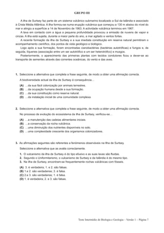 GRUPO III

    A ilha de Surtsey faz parte de um sistema vulcânico submarino localizado a Sul da Islândia e associado
à Crista Média Atlântica. A ilha formou-se numa erupção vulcânica que começou a 130 m abaixo do nível do
mar e atingiu a superfície a 14 de Novembro de 1963. A actividade vulcânica terminou em 1967.
    A lava em contacto com a água a pequena profundidade provocou a emissão de nuvens de vapor e
cinzas. A ilha está sujeita, durante a maior parte do ano, a mar agitado e ventos fortes.
    A recente formação da ilha de Surtsey e a sua imediata constituição em reserva natural permitiram o
acompanhamento científico, dos pontos de vista geológico e biológico.
    Logo após a sua formação, foram encontradas cianobactérias (bactérias autotróficas) e fungos e, de
seguida, líquenes (associação entre um ser autotrófico e um ser heterotrófico) e musgos.
    Posteriormente, o aparecimento das primeiras plantas com tecidos condutores ficou a dever-se ao
transporte de sementes através das correntes oceânicas, do vento e das aves.




1. Seleccione a alternativa que completa a frase seguinte, de modo a obter uma afirmação correcta.

   A biodiversidade actual da ilha de Surtsey é consequência…

   (A)   …da sua fácil colonização por animais terrestres.
   (B)   …da ocupação humana desde a sua formação.
   (C)   …da sua constituição como reserva natural.
   (D)   …da instalação inicial de uma comunidade complexa.



2. Seleccione a alternativa que completa a frase seguinte, de modo a obter uma afirmação correcta.

   No processo de evolução do ecossistema da ilha de Surtsey, verificou-se…

   (A)   …a manutenção das cadeias alimentares iniciais.
   (B)   …a conservação da rocha vulcânica.
   (C)   …uma diminuição dos nutrientes disponíveis no solo.
   (D)   …uma complexidade crescente dos organismos colonizadores.



3. As afirmações seguintes são referentes a fenómenos observáveis na Ilha de Surtsey.

   Seleccione a alternativa que as avalia correctamente.

   1. O vulcanismo da ilha de Surtsey é do tipo efusivo e as suas lavas são fluidas.
   2. Segundo o Uniformitarismo, o vulcanismo de Surtsey e da Islândia é do mesmo tipo.
   3. Na ilha de Surtsey, encontram-se frequentemente rochas vulcânicas com fósseis.

   (A)    3. é verdadeira; 1. e 2. são falsas.
   (B)   1.e 2. são verdadeiras; 3. é falsa.
   (C)   2.e 3. são verdadeiras; 1. é falsa.
   (D)   1. é verdadeira; 2. e 3. são falsas.




                                                   Teste Intermédio de Biologia e Geologia – Versão 1 – Página 7
 
