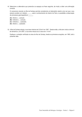 4. Seleccione a alternativa que preenche os espaços na frase seguinte, de modo a obter uma afirmação
   correcta.

   O vulcanismo recente na ilha de Surtsey permite considerá-la um laboratório aberto uma vez que o seu
   estudo constitui um método ______ para o conhecimento do interior da Terra, e possibilita a observação
   de processos geomagnéticos ______.

   (A)   directo (…) actuais.
   (B)   indirecto (…) actuais.
   (C)   indirecto (…) passado.
   (D)   directo (…) passado.



5. A ilha de Surtsey atingiu a sua área máxima de 2,8 km² em 1967. Desde então, a ilha tem vindo a diminuir
   de tamanho e, em 2007, a sua área reduziu-se a cerca de 1,4 km².

   Explique a variação verificada na área da ilha de Surtsey, desde as primeiras erupções, em 1963, até à
   presente data.




                                                  Teste Intermédio de Biologia e Geologia – Versão 1 – Página 8
 