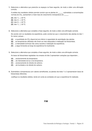 1. Seleccione a alternativa que preenche os espaços na frase seguinte, de modo a obter uma afirmação
   correcta.

   A análise dos resultados obtidos permite concluir que as plantas do _____, submetidas a concentrações
   normais de CO2, apresentam a maior taxa de crescimento à temperatura de _____.

   (A)   lote   1   (…)   40   ºC.
   (B)   lote   2   (…)   30   ºC.
   (C)   lote   2   (…)   40   ºC.
   (D)   lote   1   (…)   30   ºC.



2. Seleccione a alternativa que completa a frase seguinte, de modo a obter uma afirmação correcta.

   De acordo com os resultados da experiência, pode concluir-se que o crescimento das plantas do lote 1
   foi menor, porque…

   (A)   ...a quantidade de CO2 disponível era inferior à capacidade de assimilação das plantas.
   (B)   ...as temperaturas utilizadas não foram as mais adequadas à realização da fotossíntese.
   (C)   ...a intensidade luminosa não variou durante a realização da experiência.
   (D)   ...a água fornecida ao longo da experiência foi insuficiente.



3. Seleccione a alternativa que completa a frase seguinte, de modo a obter uma afirmação correcta.

   As taxas de fotossíntese registadas nos ensaios do lote 2 apresentam variações que dependem…

   (A)   …exclusivamente da temperatura.
   (B)   …da intensidade da luz e da temperatura.
   (C)   …exclusivamente do dióxido de carbono.
   (D)   …da humidade e do dióxido de carbono.



4. Submetidas a temperaturas com valores semelhantes, as plantas dos lotes 1 e 2 apresentaram taxas de
   fotossíntese diferentes.

   Justifique os resultados obtidos, tendo em conta as condições em que a experiência foi realizada.




                                                     FIM




                                                    Teste Intermédio de Biologia e Geologia - Versão 1 – Página 10
 
