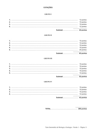 COTAÇÕES



                                                                              GRUPO I


1.   ....................................................................................................................................................   12   pontos
2.   ....................................................................................................................................................   10   pontos
3.   ....................................................................................................................................................   10   pontos
4.   ....................................................................................................................................................   12   pontos

                                                                                                         Subtotal .................................. 44 pontos


                                                                              GRUPO II


1.   ....................................................................................................................................................   10   pontos
2.   ....................................................................................................................................................   12   pontos
3.   ....................................................................................................................................................   10   pontos
4.   ....................................................................................................................................................   10   pontos
5.   ....................................................................................................................................................   20   pontos

                                                                                                         Subtotal .................................. 62 pontos


                                                                             GRUPO III


1.   ....................................................................................................................................................   10   pontos
2.   ....................................................................................................................................................   10   pontos
3.   ....................................................................................................................................................   10   pontos
4.   ....................................................................................................................................................   10   pontos
5.   ....................................................................................................................................................   12   pontos

                                                                                                         Subtotal .................................. 52 pontos


                                                                             GRUPO IV


1.   ....................................................................................................................................................   10   pontos
2.   ....................................................................................................................................................   10   pontos
3.   ....................................................................................................................................................   10   pontos
4.   ....................................................................................................................................................   12   pontos

                                                                                                         Subtotal .................................. 42 pontos




                                                                                TOTAL ........................................................... 200 pontos




                                                                                Teste Intermédio de Biologia e Geologia - Versão 1 – Página 11
 