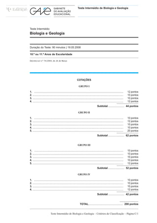 Teste Intermédio de Biologia e Geologia




Teste Intermédio
Biologia e Geologia


Duração do Teste: 90 minutos | 19.05.2008

10.º ou 11.º Anos de Escolaridade

Decreto-Lei n.º 74/2004, de 26 de Março




                                                                   COTAÇÕES

                                                                     GRUPO I

1. ................................................................................................................................     12 pontos
2. ..................................................................................................................................   10 pontos
3. ..................................................................................................................................   10 pontos
4. ..................................................................................................................................   12 pontos
                                                                                               Subtotal ...................... 44 pontos

                                                                    GRUPO II

1. ................................................................................................................................     10 pontos
2. ..................................................................................................................................   12 pontos
3. ..................................................................................................................................   10 pontos
4. ..................................................................................................................................   10 pontos
5. ..................................................................................................................................   20 pontos
                                                                                               Subtotal ...................... 62 pontos


                                                                    GRUPO III

1. ................................................................................................................................     10 pontos
2. ..................................................................................................................................   10 pontos
3. ..................................................................................................................................   10 pontos
4. ..................................................................................................................................   10 pontos
5. ..................................................................................................................................   12 pontos
                                                                                               Subtotal ...................... 52 pontos

                                                                    GRUPO IV

1. ................................................................................................................................     10 pontos
2. ..................................................................................................................................   10 pontos
3. ..................................................................................................................................   10 pontos
4. ..................................................................................................................................   12 pontos
                                                                                               Subtotal ...................... 42 pontos


                                                                       TOTAL............................................... 200 pontos


                             Teste Intermédio de Biologia e Geologia – Critérios de Classificação – Página C/1
 