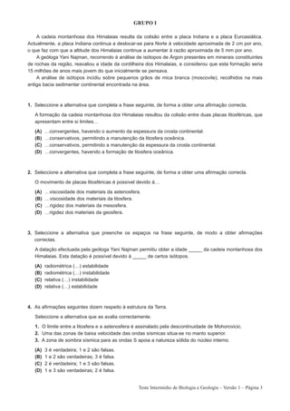 GRUPO I

    A cadeia montanhosa dos Himalaias resulta da colisão entre a placa Indiana e a placa Euroasiática.
Actualmente, a placa Indiana continua a deslocar-se para Norte à velocidade aproximada de 2 cm por ano,
o que faz com que a altitude dos Himalaias continue a aumentar à razão aproximada de 5 mm por ano.
    A geóloga Yani Najman, recorrendo à análise de isótopos de Árgon presentes em minerais constituintes
de rochas da região, reavaliou a idade da cordilheira dos Himalaias, e considerou que esta formação seria
15 milhões de anos mais jovem do que inicialmente se pensava.
    A análise de isótopos incidiu sobre pequenos grãos de mica branca (moscovite), recolhidos na mais
antiga bacia sedimentar continental encontrada na área.



1. Seleccione a alternativa que completa a frase seguinte, de forma a obter uma afirmação correcta.

   A formação da cadeia montanhosa dos Himalaias resultou da colisão entre duas placas litosféricas, que
   apresentam entre si limites…

   (A)   …convergentes, havendo o aumento da espessura da crosta continental.
   (B)   …conservativos, permitindo a manutenção da litosfera oceânica.
   (C)   …conservativos, permitindo a manutenção da espessura da crosta continental.
   (D)   …convergentes, havendo a formação de litosfera oceânica.



2. Seleccione a alternativa que completa a frase seguinte, de forma a obter uma afirmação correcta.

   O movimento de placas litosféricas é possível devido à…

   (A)   …viscosidade dos materiais da astenosfera.
   (B)   …viscosidade dos materiais da litosfera.
   (C)   …rigidez dos materiais da mesosfera.
   (D)   …rigidez dos materiais da geosfera.



3. Seleccione a alternativa que preenche os espaços na frase seguinte, de modo a obter afirmações
   correctas.

   A datação efectuada pela geóloga Yani Najman permitiu obter a idade _____ da cadeia montanhosa dos
   Himalaias. Esta datação é possível devido à _____ de certos isótopos.

   (A)   radiométrica (…) estabilidade
   (B)   radiométrica (…) instabilidade
   (C)   relativa (…) instabilidade
   (D)   relativa (…) estabilidade



4. As afirmações seguintes dizem respeito à estrutura da Terra.

   Seleccione a alternativa que as avalia correctamente.

   1. O limite entre a litosfera e a astenosfera é assinalado pela descontinuidade de Mohorovicic.
   2. Uma das zonas de baixa velocidade das ondas sísmicas situa-se no manto superior.
   3. A zona de sombra sísmica para as ondas S apoia a natureza sólida do núcleo interno.

   (A)   3   é   verdadeira; 1 e 2 são falsas.
   (B)   1   e   2 são verdadeiras; 3 é falsa.
   (C)   2   é   verdadeira; 1 e 3 são falsas.
   (D)   1   e   3 são verdadeiras; 2 é falsa.


                                                  Teste Intermédio de Biologia e Geologia – Versão 1 – Página 3
 