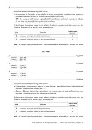 5. ...................................................................................................................................................... 12 pontos

          A resposta deve contemplar os seguintes tópicos:
           • No processo de formação, a acumulação de lavas consolidadas, resultantes das sucessivas
             erupções vulcânicas, levaram ao aumento da área da ilha de Surtsey.
           • O fim das erupções vulcânicas e a exposição da ilha aos factores ambientais conduzem à redução
             da sua área, por destruição das rochas que a constituem.

           A classificação da resposta a este item é feita em função do enquadramento da mesma num dos
           níveis de desempenho, de acordo com a tabela seguinte.

                                                                                                                                 Classificação
             Nível                                                  Descritor
                                                                                                                                   (pontos)

                2      A resposta contempla os dois tópicos solicitados.                                                                 12

                1      A resposta contempla apenas um dos tópicos solicitados.                                                            6


           Nota – No caso em que a resposta não atinja o nível 1 de desempenho, a classificação a atribuir é zero pontos.




                                                                         GRUPO IV

1. ...................................................................................................................................................... 10 pontos
1. Versão 1 – Opção (D)
1. Versão 2 – Opção (C)

2. ...................................................................................................................................................... 10 pontos
1. Versão 1 – Opção (A)
1. Versão 2 – Opção (D)

3. ...................................................................................................................................................... 10 pontos
1. Versão 1 – Opção (A)
1. Versão 2 – Opção (B)

4. ...................................................................................................................................................... 12 pontos

          A resposta deve contemplar os seguintes tópicos:
           • Para cada valor de temperatura testado, foi mais elevada a taxa de fotossíntese do lote de plantas
             sujeitas a uma atmosfera saturada em CO2.
           • Quando o CO2 está disponível em quantidades não limitantes, permite taxas de fotossíntese mais
             elevadas, independentemente dos valores da temperatura.

           A classificação da resposta a este item é feita em função do enquadramento da mesma num dos
           níveis de desempenho, de acordo com a tabela seguinte.

                                                                                                                                 Classificação
             Nível                                                  Descritor
                                                                                                                                   (pontos)

                2      A resposta contempla os dois tópicos solicitados.                                                                 12

                1      A resposta contempla apenas um dos tópicos solicitados.                                                            6


           Nota – No caso em que a resposta não atinja o nível 1 de desempenho, a classificação a atribuir é zero pontos.



                                                  Teste Intermédio de Biologia e Geologia – Critérios de Classificação – Página C/6
 