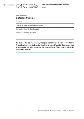 Teste Intermédio de Biologia e Geologia

                                               Versão 1




Teste Intermédio
Biologia e Geologia
Versão 1

Duração do Teste: 90 minutos | 28.05.2009

10.º ou 11.º Anos de Escolaridade

Decreto-Lei n.º 74/2004, de 26 de Março




Na sua folha de respostas, indique claramente a versão do teste.
A ausência dessa indicação implica a classificação das respostas
aos itens de escolha múltipla, de verdadeiro e falso e de associação
com zero pontos.




                                          Teste Intermédio de Biologia e Geologia – Versão 1 – Página 1
 