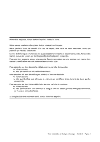Na folha de respostas, indique de forma legível a versão da prova.


Utilize apenas caneta ou esferográfica de tinta indelével, azul ou preta.
Não é permitido o uso de corrector. Em caso de engano, deve riscar, de forma inequívoca, aquilo que
pretende que não seja classificado.
Escreva de forma legível a numeração dos grupos e dos itens, bem como as respectivas respostas. As respostas
ilegíveis ou que não possam ser identificadas são classificadas com zero pontos.
Para cada item, apresente apenas uma resposta. Se escrever mais do que uma resposta a um mesmo item,
apenas é classificada a resposta apresentada em primeiro lugar.


Para responder aos itens de escolha múltipla, escreva, na folha de respostas:
     • o número do item;
     • a letra que identifica a única alternativa correcta.
Para responder aos itens de associação, escreva, na folha de respostas:
     • o número do item;
     • a letra que identifica cada afirmação e o número que identifica o único elemento da chave que lhe
       corresponde.
Para responder aos itens de verdadeiro/falso, escreva, na folha de respostas:
     • o número do item;
     • a letra identificativa de cada afirmação e, a seguir, uma das letras V, para as afirmações verdadeiras,
       ou F, para as afirmações falsas.


As cotações dos itens encontram-se no final do enunciado da prova.




                                                    Teste Intermédio de Biologia e Geologia – Versão 1 – Página 2
 