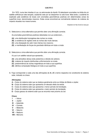 GRUPO I

    Em 1972, numa das missões à Lua, os astronautas da Apollo 16 detectaram anomalias na órbita de um
satélite artificial por eles lançado, acabando este por se despenhar no solo lunar. Mais tarde, o acidente foi
explicado pela existência de locais com anomalias gravimétricas positivas em determinadas zonas da
superfície lunar, denominadas mascons. Estas zonas encontram-se normalmente debaixo de crateras de
impacto situadas nos mares lunares.

                                                                                Adaptado de http://science.nasa.gov




1. Seleccione a única alternativa que permite obter uma afirmação correcta.

   As anomalias gravimétricas positivas detectadas na Lua evidenciam...

   (A)   uma distribuição homogénea das rochas na crosta.
   (B)   a existência de regiões onde as rochas são muito densas.
   (C)   uma dissipação de calor mais intensa nos mascons.
   (D)   a manifestação de forças de gravidade idênticas em toda a crosta.



2. Seleccione a única alternativa que permite obter uma afirmação correcta.

   A Lua é um satélite natural que apresenta…

   (A)   uma atmosfera densa onde predomina o dióxido de carbono.
   (B)   crateras de impacto distribuídas uniformemente na crosta.
   (C)   predominância de rochas magmáticas em toda a sua superfície.
   (D)   idêntica composição litológica em toda a sua superfície.



3. Faça corresponder a cada uma das afirmações de A a E o termo respectivo do constituinte do sistema
   solar, indicado na chave:

   Afirmações
   A – Corpo do sistema solar que se desloca geralmente entre as órbitas de Marte e Júpiter.
   B – Corpo do sistema solar que apresenta um elevado efeito de estufa.
   C – Corpo do sistema solar que apresenta o menor período de translação.
   D – Corpo do sistema solar que apresenta o maior período de translação.
   E – Corpo gasoso do sistema solar que se encontra mais próximo do sol.

   Chave
   I    – Vénus
   II – Júpiter
   III – Asteróide
   IV – Cometa
   V – Meteorito
   VI – Saturno
   VII – Neptuno
   VIII – Mercúrio




                                                   Teste Intermédio de Biologia e Geologia – Versão 1 – Página 3
 