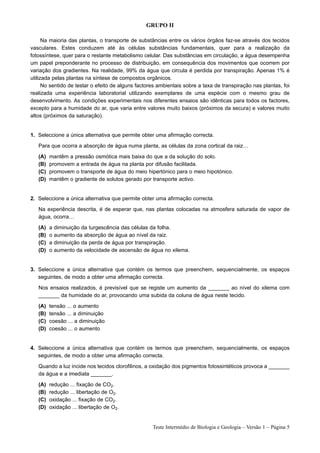 GRUPO II

      Na maioria das plantas, o transporte de substâncias entre os vários órgãos faz-se através dos tecidos
vasculares. Estes conduzem até às células substâncias fundamentais, quer para a realização da
fotossíntese, quer para o restante metabolismo celular. Das substâncias em circulação, a água desempenha
um papel preponderante no processo de distribuição, em consequência dos movimentos que ocorrem por
variação dos gradientes. Na realidade, 99% da água que circula é perdida por transpiração. Apenas 1% é
utilizada pelas plantas na síntese de compostos orgânicos.
      No sentido de testar o efeito de alguns factores ambientais sobre a taxa de transpiração nas plantas, foi
realizada uma experiência laboratorial utilizando exemplares de uma espécie com o mesmo grau de
desenvolvimento. As condições experimentais nos diferentes ensaios são idênticas para todos os factores,
excepto para a humidade do ar, que varia entre valores muito baixos (próximos da secura) e valores muito
altos (próximos da saturação).


1. Seleccione a única alternativa que permite obter uma afirmação correcta.

   Para que ocorra a absorção de água numa planta, as células da zona cortical da raiz…

   (A)   mantêm a pressão osmótica mais baixa do que a da solução do solo.
   (B)   promovem a entrada de água na planta por difusão facilitada.
   (C)   promovem o transporte de água do meio hipertónico para o meio hipotónico.
   (D)   mantêm o gradiente de solutos gerado por transporte activo.


2. Seleccione a única alternativa que permite obter uma afirmação correcta.

   Na experiência descrita, é de esperar que, nas plantas colocadas na atmosfera saturada de vapor de
   água, ocorra…

   (A)   a   diminuição da turgescência das células da folha.
   (B)   o   aumento da absorção de água ao nível da raiz.
   (C)   a   diminuição da perda de água por transpiração.
   (D)   o   aumento da velocidade de ascensão de água no xilema.


3. Seleccione a única alternativa que contém os termos que preenchem, sequencialmente, os espaços
   seguintes, de modo a obter uma afirmação correcta.

   Nos ensaios realizados, é previsível que se registe um aumento da _______ ao nível do xilema com
   _______ da humidade do ar, provocando uma subida da coluna de água neste tecido.

   (A)   tensão ... o aumento
   (B)   tensão ... a diminuição
   (C)   coesão ... a diminuição
   (D)   coesão ... o aumento


4. Seleccione a única alternativa que contém os termos que preenchem, sequencialmente, os espaços
   seguintes, de modo a obter uma afirmação correcta.

   Quando a luz incide nos tecidos clorofilinos, a oxidação dos pigmentos fotossintéticos provoca a _______
   da água e a imediata _______.

   (A)   redução ... fixação de CO2.
   (B)   redução ... libertação de O2.
   (C)   oxidação ... fixação de CO2.
   (D)   oxidação ... libertação de O2.


                                                    Teste Intermédio de Biologia e Geologia – Versão 1 – Página 5
 