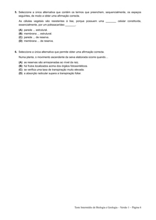 5. Seleccione a única alternativa que contém os termos que preenchem, sequencialmente, os espaços
   seguintes, de modo a obter uma afirmação correcta.

   As células vegetais são resistentes à lise, porque possuem uma _______ celular constituída,
   essencialmente, por um polissacarídeo _______.

   (A)   parede ... estrutural.
   (B)   membrana ... estrutural.
   (C)   parede ... de reserva.
   (D)   membrana ... de reserva.



6. Seleccione a única alternativa que permite obter uma afirmação correcta.

   Numa planta, o movimento ascendente da seiva elaborada ocorre quando…

   (A)   as reservas são armazenadas ao nível da raiz.
   (B)   há frutos localizados acima dos órgãos fotossintéticos.
   (C)   se verifica uma taxa de transpiração muito elevada.
   (D)   a absorção radicular supera a transpiração foliar.




                                                    Teste Intermédio de Biologia e Geologia – Versão 1 – Página 6
 