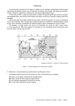GRUPO III

    O conhecimento da história de um vulcão e a análise da sua actividade remanescente fornecem dados
importantes que permitem prever, com um certo grau de certeza, uma erupção. Tais dados não permitem,
contudo, calcular a duração nem a violência com que essa erupção poderá ocorrer.
    A 3 de Junho de 1991, o vulcão do monte Unzen, no Japão, em repouso há 200 anos, entrou em erupção.
Uma explosão lançou uma enorme nuvem ardente que causou a morte de 57 pessoas e calcinou tudo à sua
passagem.
    Quinze dias antes da erupção mortífera de 3 de Junho, mais de mil pessoas, que viviam na encosta de
Unzen, foram retiradas, face à ameaça das correntes de lama que se formaram, permanentemente, desde
que as cinzas vulcânicas, acumuladas nas vertentes instáveis, foram mobilizadas por chuvas intensas.
    Na verdade, o vulcão Unzen não entrou em actividade em Junho de 1991, entrou antes,
a 17 de Novembro de 1990. Esta erupção foi anunciada por uma actividade sísmica reconhecida como
anormal, desde o mês de Julho de 1990.




                                                              Adaptado de Plummer, C. e Carlson, D., Physical Geology


                            Figura 1 – Contexto geológico do monte Unzen, no Japão



1. Seleccione a única alternativa que permite obter uma afirmação correcta.

   A actividade vulcânica que ocorreu em Unzen, em 1991, foi sustentada por um magma…

   (A)   ácido, rico em gases, originando uma erupção efusiva.
   (B)   básico, pobre em sílica, capaz de originar domas.
   (C)   com elevadas temperaturas, formando rios de lava.
   (D)   rico em sílica, originando uma lava viscosa.




                                                   Teste Intermédio de Biologia e Geologia – Versão 1 – Página 7
 