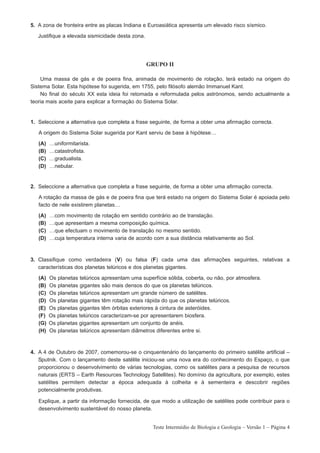 5. A zona de fronteira entre as placas Indiana e Euroasiática apresenta um elevado risco sísmico.

   Justifique a elevada sismicidade desta zona.




                                                  GRUPO II

    Uma massa de gás e de poeira fina, animada de movimento de rotação, terá estado na origem do
Sistema Solar. Esta hipótese foi sugerida, em 1755, pelo filósofo alemão Immanuel Kant.
    No final do século XX esta ideia foi retomada e reformulada pelos astrónomos, sendo actualmente a
teoria mais aceite para explicar a formação do Sistema Solar.


1. Seleccione a alternativa que completa a frase seguinte, de forma a obter uma afirmação correcta.

   A origem do Sistema Solar sugerida por Kant serviu de base à hipótese…

   (A)   …uniformitarista.
   (B)   …catastrofista.
   (C)   …gradualista.
   (D)   …nebular.


2. Seleccione a alternativa que completa a frase seguinte, de forma a obter uma afirmação correcta.

   A rotação da massa de gás e de poeira fina que terá estado na origem do Sistema Solar é apoiada pelo
   facto de nele existirem planetas…

   (A)   …com movimento de rotação em sentido contrário ao de translação.
   (B)   …que apresentam a mesma composição química.
   (C)   …que efectuam o movimento de translação no mesmo sentido.
   (D)   …cuja temperatura interna varia de acordo com a sua distância relativamente ao Sol.



3. Classifique como verdadeira (V) ou falsa (F) cada uma das afirmações seguintes, relativas a
   características dos planetas telúricos e dos planetas gigantes.

   (A)   Os planetas telúricos apresentam uma superfície sólida, coberta, ou não, por atmosfera.
   (B)   Os planetas gigantes são mais densos do que os planetas telúricos.
   (C)   Os planetas telúricos apresentam um grande número de satélites.
   (D)   Os planetas gigantes têm rotação mais rápida do que os planetas telúricos.
   (E)   Os planetas gigantes têm órbitas exteriores à cintura de asteróides.
   (F)   Os planetas telúricos caracterizam-se por apresentarem biosfera.
   (G)   Os planetas gigantes apresentam um conjunto de anéis.
   (H)   Os planetas telúricos apresentam diâmetros diferentes entre si.



4. A 4 de Outubro de 2007, comemorou-se o cinquentenário do lançamento do primeiro satélite artificial –
   Sputnik. Com o lançamento deste satélite iniciou-se uma nova era do conhecimento do Espaço, o que
   proporcionou o desenvolvimento de várias tecnologias, como os satélites para a pesquisa de recursos
   naturais (ERTS – Earth Resources Technology Satellites). No domínio da agricultura, por exemplo, estes
   satélites permitem detectar a época adequada à colheita e à sementeira e descobrir regiões
   potencialmente produtivas.

   Explique, a partir da informação fornecida, de que modo a utilização de satélites pode contribuir para o
   desenvolvimento sustentável do nosso planeta.


                                                   Teste Intermédio de Biologia e Geologia – Versão 1 – Página 4
 