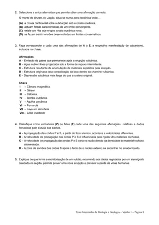 2. Seleccione a única alternativa que permite obter uma afirmação correcta.

   O monte de Unzen, no Japão, situa-se numa zona tectónica onde…

   (A)   a crosta continental sofre subducção sob a crosta oceânica.
   (B)   actuam forças características de um limite convergente.
   (C)   existe um rifte que origina crosta oceânica nova.
   (D)   se fazem sentir tensões desenvolvidas em limites conservativos.



3. Faça corresponder a cada uma das afirmações de A a E, a respectiva manifestação de vulcanismo,
   indicada na chave.

   Afirmações
   A – Emissão de gases que permanece após a erupção vulcânica.
   B – Água subterrânea projectada sob a forma de repuxo intermitente.
   C – Estrutura resultante da acumulação de materiais expelidos pela erupção.
   D – Estrutura originada pela consolidação da lava dentro da chaminé vulcânica.
   E – Depressão vulcânica mais larga do que a cratera original.

   Chave
   I    – Câmara magmática
   II – Géiser
   III – Caldeira
   IV – Bomba vulcânica
   V – Agulha vulcânica
   VI – Fumarola
   VII – Lava em almofada
   VIII – Cone vulcânico



4. Classifique como verdadeira (V) ou falsa (F) cada uma das seguintes afirmações, relativas a dados
   fornecidos pelo estudo dos sismos.

   A – A propagação das ondas P e S, a partir do foco sísmico, acontece a velocidades diferentes.
   B – A velocidade de propagação das ondas P e S é influenciada pela rigidez dos materiais rochosos.
   C – A velocidade de propagação das ondas P e S varia na razão directa da densidade do material rochoso
       atravessado.
   D – A zona de sombra das ondas S apoia o facto de o núcleo externo se encontrar no estado líquido.



5. Explique de que forma a monitorização de um vulcão, recorrendo aos dados registados por um sismógrafo
   colocado na região, permite prever uma nova erupção e prevenir a perda de vidas humanas.




                                                   Teste Intermédio de Biologia e Geologia – Versão 1 – Página 8
 