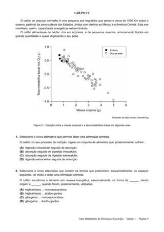 GRUPO IV

    O colibri de pescoço vermelho é uma pequena ave migratória que percorre cerca de 1000 Km sobre o
oceano, partindo da zona sudeste dos Estados Unidos com destino ao México e à América Central. Esta ave
manifesta, assim, capacidades energéticas extraordinárias.
    O colibri alimenta-se de néctar, rico em açúcares, e de pequenos insectos, armazenando lípidos em
grande quantidade e quase duplicando o seu peso.




                                                                                   Adaptado de http://scielo.cl/scieloOrg


               Figura 2 – Relação entre a massa corporal e a taxa metabólica basal em algumas aves



1. Seleccione a única alternativa que permite obter uma afirmação correcta.

   O colibri, no seu processo de nutrição, ingere um conjunto de alimentos que, posteriormente, sofrem...

   (A)   digestão intracelular seguida de absorção.
   (B)   absorção seguida de digestão intracelular.
   (C)   absorção seguida de digestão extracelular.
   (D)   digestão extracelular seguida de absorção.



2. Seleccione a única alternativa que contém os termos que preenchem, sequencialmente, os espaços
   seguintes, de modo a obter uma afirmação correcta.

   O colibri transforma o alimento em reserva energética, essencialmente, na forma de ______, dando
   origem a ______, quando forem, posteriormente, utilizados.

   (A)   triglicerídeos ... monossacarídeos
   (B)   triglicerídeos ... ácidos gordos
   (C)   glicogénio ... monossacarídeos
   (D)   glicogénio ... ácidos gordos




                                                      Teste Intermédio de Biologia e Geologia – Versão 1 – Página 9
 