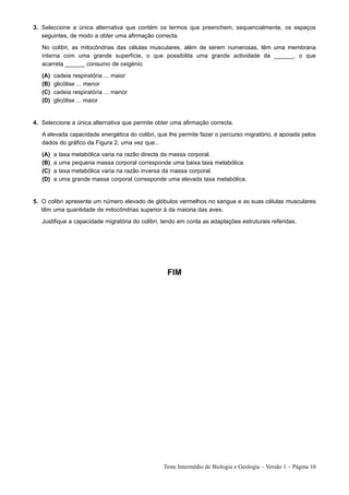 3. Seleccione a única alternativa que contém os termos que preenchem, sequencialmente, os espaços
   seguintes, de modo a obter uma afirmação correcta.

   No colibri, as mitocôndrias das células musculares, além de serem numerosas, têm uma membrana
   interna com uma grande superfície, o que possibilita uma grande actividade da ______, o que
   acarreta ______ consumo de oxigénio.

   (A)   cadeia respiratória ... maior
   (B)   glicólise ... menor
   (C)   cadeia respiratória ... menor
   (D)   glicólise ... maior


4. Seleccione a única alternativa que permite obter uma afirmação correcta.

   A elevada capacidade energética do colibri, que lhe permite fazer o percurso migratório, é apoiada pelos
   dados do gráfico da Figura 2, uma vez que...

   (A)   a   taxa metabólica varia na razão directa da massa corporal.
   (B)   a   uma pequena massa corporal corresponde uma baixa taxa metabólica.
   (C)   a   taxa metabólica varia na razão inversa da massa corporal.
   (D)   a   uma grande massa corporal corresponde uma elevada taxa metabólica.


5. O colibri apresenta um número elevado de glóbulos vermelhos no sangue e as suas células musculares
   têm uma quantidade de mitocôndrias superior à da maioria das aves.

   Justifique a capacidade migratória do colibri, tendo em conta as adaptações estruturais referidas.




                                                   FIM




                                                 Teste Intermédio de Biologia e Geologia – Versão 1 – Página 10
 