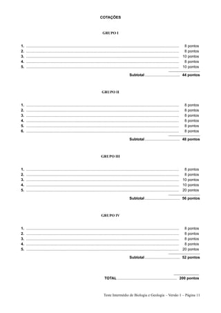 COTAÇÕES



                                                                              GRUPO I


1.   ....................................................................................................................................................  8 pontos
2.   ....................................................................................................................................................  8 pontos
3.   .................................................................................................................................................... 10 pontos
4.   ....................................................................................................................................................  8 pontos
5.   .................................................................................................................................................... 10 pontos

                                                                                                         Subtotal .................................. 44 pontos



                                                                              GRUPO II


1.   ....................................................................................................................................................   8   pontos
2.   ....................................................................................................................................................   8   pontos
3.   ....................................................................................................................................................   8   pontos
4.   ....................................................................................................................................................   8   pontos
5.   ....................................................................................................................................................   8   pontos
6.   ....................................................................................................................................................   8   pontos

                                                                                                         Subtotal .................................. 48 pontos



                                                                             GRUPO III


1.   ....................................................................................................................................................  8 pontos
2.   ....................................................................................................................................................  8 pontos
3.   .................................................................................................................................................... 10 pontos
4.   .................................................................................................................................................... 10 pontos
5.   .................................................................................................................................................... 20 pontos

                                                                                                         Subtotal .................................. 56 pontos



                                                                             GRUPO IV


1.   ....................................................................................................................................................  8    pontos
2.   ....................................................................................................................................................  8    pontos
3.   ....................................................................................................................................................  8    pontos
4.   ....................................................................................................................................................  8    pontos
5.   .................................................................................................................................................... 20    pontos

                                                                                                         Subtotal .................................. 52 pontos




                                                                                TOTAL .......................................................... 200 pontos



                                                                                Teste Intermédio de Biologia e Geologia – Versão 1 – Página 11
 