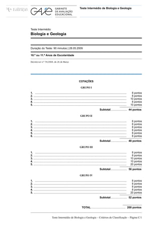 Teste Intermédio de Biologia e Geologia




Teste Intermédio
Biologia e Geologia


Duração do Teste: 90 minutos | 28.05.2009

10.º ou 11.º Anos de Escolaridade

Decreto-Lei n.º 74/2004, de 26 de Março




                                                                   COTAÇÕES

                                                                     GRUPO I

1. ................................................................................................................................      8 pontos
2. ..................................................................................................................................    8 pontos
3. ..................................................................................................................................   10 pontos
4. ..................................................................................................................................    8 pontos
5. ..................................................................................................................................   10 pontos
                                                                                               Subtotal...................... 44 pontos

                                                                    GRUPO II

1. ................................................................................................................................      8 pontos
2. ..................................................................................................................................    8 pontos
3. ..................................................................................................................................    8 pontos
4. ..................................................................................................................................    8 pontos
5. ..................................................................................................................................    8 pontos
6. ..................................................................................................................................    8 pontos
                                                                                               Subtotal...................... 48 pontos

                                                                    GRUPO III

1. ................................................................................................................................      8 pontos
2. ..................................................................................................................................    8 pontos
3. ..................................................................................................................................   10 pontos
4. ..................................................................................................................................   10 pontos
5. ..................................................................................................................................   20 pontos
                                                                                               Subtotal...................... 56 pontos

                                                                    GRUPO IV

1. ................................................................................................................................      8 pontos
2. ..................................................................................................................................    8 pontos
3. ..................................................................................................................................    8 pontos
4. ..................................................................................................................................    8 pontos
5. ..................................................................................................................................   20 pontos
                                                                                               Subtotal...................... 52 pontos


                                                                       TOTAL.............................................. 200 pontos


                             Teste Intermédio de Biologia e Geologia – Critérios de Classificação – Página C/1
 