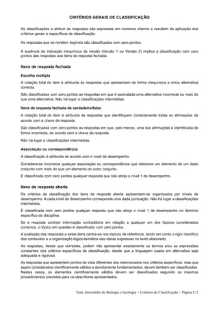 CRITÉRIOS GERAIS DE CLASSIFICAÇÃO

As classificações a atribuir às respostas são expressas em números inteiros e resultam da aplicação dos
critérios gerais e específicos de classificação.

As respostas que se revelem ilegíveis são classificadas com zero pontos.

A ausência de indicação inequívoca da versão (Versão 1 ou Versão 2) implica a classificação com zero
pontos das respostas aos itens de resposta fechada.


Itens de resposta fechada

Escolha múltipla
A cotação total do item é atribuída às respostas que apresentam de forma inequívoca a única alternativa
correcta.
São classificadas com zero pontos as respostas em que é assinalada uma alternativa incorrecta ou mais do
que uma alternativa. Não há lugar a classificações intermédias.

Itens de resposta fechada de verdadeiro/falso

A cotação total do item é atribuída às respostas que identifiquem correctamente todas as afirmações de
acordo com a chave da resposta.

São classificadas com zero pontos as respostas em que, pelo menos, uma das afirmações é identificada de
forma incorrecta, de acordo com a chave da resposta.

Não há lugar a classificações intermédias.

Associação ou correspondência

A classificação é atribuída de acordo com o nível de desempenho.

Considera-se incorrecta qualquer associação ou correspondência que relacione um elemento de um dado
conjunto com mais do que um elemento do outro conjunto.
É classificada com zero pontos qualquer resposta que não atinja o nível 1 de desempenho.


Itens de resposta aberta
Os critérios de classificação dos itens de resposta aberta apresentam-se organizados por níveis de
desempenho. A cada nível de desempenho corresponde uma dada pontuação. Não há lugar a classificações
intermédias.
É classificada com zero pontos qualquer resposta que não atinja o nível 1 de desempenho no domínio
específico da disciplina.
Se a resposta contiver informação contraditória em relação a qualquer um dos tópicos considerados
correctos, o tópico em questão é classificado com zero pontos.
A avaliação das respostas a estes itens centra-se nos tópicos de referência, tendo em conta o rigor científico
dos conteúdos e a organização lógico-temática das ideias expressas no texto elaborado.
As respostas, desde que correctas, podem não apresentar exactamente os termos e/ou as expressões
constantes dos critérios específicos de classificação, desde que a linguagem usada em alternativa seja
adequada e rigorosa.
As respostas que apresentem pontos de vista diferentes dos mencionados nos critérios específicos, mas que
sejam considerados cientificamente válidos e devidamente fundamentados, devem também ser classificadas.
Nestes casos, os elementos cientificamente válidos devem ser classificados seguindo os mesmos
procedimentos previstos para os descritores apresentados.



                                  Teste Intermédio de Biologia e Geologia – Critérios de Classificação – Página C/2
 