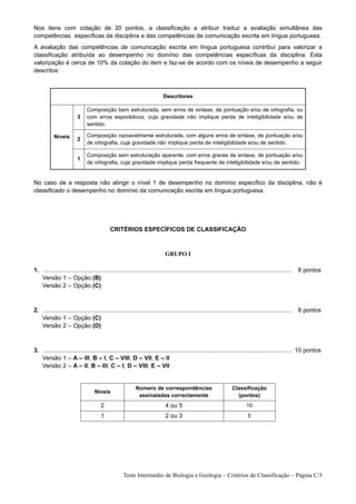 Nos itens com cotação de 20 pontos, a classificação a atribuir traduz a avaliação simultânea das
competências específicas da disciplina e das competências de comunicação escrita em língua portuguesa.
A avaliação das competências de comunicação escrita em língua portuguesa contribui para valorizar a
classificação atribuída ao desempenho no domínio das competências específicas da disciplina. Esta
valorização é cerca de 10% da cotação do item e faz-se de acordo com os níveis de desempenho a seguir
descritos:



                                                                         Descritores

                              Composição bem estruturada, sem erros de sintaxe, de pontuação e/ou de ortografia, ou
                        3     com erros esporádicos, cuja gravidade não implique perda de inteligibilidade e/ou de
                              sentido.

           Níveis             Composição razoavelmente estruturada, com alguns erros de sintaxe, de pontuação e/ou
                        2
                              de ortografia, cuja gravidade não implique perda de inteligibilidade e/ou de sentido.

                              Composição sem estruturação aparente, com erros graves de sintaxe, de pontuação e/ou
                        1
                              de ortografia, cuja gravidade implique perda frequente de inteligibilidade e/ou de sentido.


No caso de a resposta não atingir o nível 1 de desempenho no domínio específico da disciplina, não é
classificado o desempenho no domínio da comunicação escrita em língua portuguesa.




                                           CRITÉRIOS ESPECÍFICOS DE CLASSIFICAÇÃO



                                                                          GRUPO I

1. ...................................................................................................................................................... 8 pontos
1. Versão 1 – Opção (B)
1. Versão 2 – Opção (C)



2. ...................................................................................................................................................... 8 pontos
1. Versão 1 – Opção (C)
1. Versão 2 – Opção (D)



3. ...................................................................................................................................................... 10 pontos
1. Versão 1 – A – III; B – I; C – VIII; D – VII; E – II
1. Versão 2 – A – II; B – III; C – I; D – VIII; E – VII


                                                         Número de correspondências                             Classificação
                                  Níveis
                                                          assinaladas correctamente                               (pontos)
                                      2                                   4 ou 5                                        10
                                      1                                   2 ou 3                                         5




                                                  Teste Intermédio de Biologia e Geologia – Critérios de Classificação – Página C/3
 