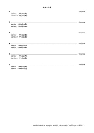 GRUPO II

1. ...................................................................................................................................................... 8 pontos
1. Versão 1 – Opção (D)
1. Versão 2 – Opção (A)



2. ...................................................................................................................................................... 8 pontos
1. Versão 1 – Opção (C)
1. Versão 2 – Opção (D)



3. ...................................................................................................................................................... 8 pontos
1. Versão 1 – Opção (B)
1. Versão 2 – Opção (C)



4. ...................................................................................................................................................... 8 pontos
1. Versão 1 – Opção (D)
1. Versão 2 – Opção (A)



5. ...................................................................................................................................................... 8 pontos
1. Versão 1 – Opção (A)
1. Versão 2 – Opção (B)



6. ...................................................................................................................................................... 8 pontos
1. Versão 1 – Opção (B)
1. Versão 2 – Opção (C)




                                                  Teste Intermédio de Biologia e Geologia – Critérios de Classificação – Página C/5
 