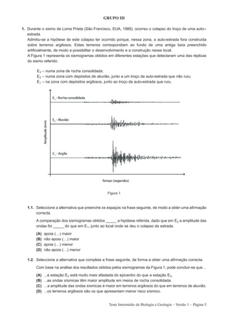 GRUPO III

1. Durante o sismo de Loma Prieta (São Francisco, EUA, 1989), ocorreu o colapso do troço de uma auto--
   estrada.
   Admitiu-se a hipótese de este colapso ter ocorrido porque, nessa zona, a auto-estrada fora construída
   sobre terrenos argilosos. Estes terrenos correspondiam ao fundo de uma antiga baía preenchido
   artificialmente, de modo a possibilitar o desenvolvimento e a construção nesse local.
   A Figura 1 representa os sismogramas obtidos em diferentes estações que detectaram uma das réplicas
   do sismo referido:

        E3 – numa zona de rocha consolidada;
        E2 – numa zona com depósitos de aluvião, junto a um troço da auto-estrada que não ruiu;
        E1 – na zona com depósitos argilosos, junto ao troço da auto-estrada que ruiu.




                                                   Figura 1



   1.1. Seleccione a alternativa que preenche os espaços na frase seguinte, de modo a obter uma afirmação
        correcta.

        A comparação dos sismogramas obtidos _____ a hipótese referida, dado que em E2 a amplitude das
        ondas foi _____ do que em E1, junto ao local onde se deu o colapso da estrada.

        (A)   apoia (…)   maior
        (B)   não apoia   (…) maior
        (C)   apoia (…)   menor
        (D)   não apoia   (…) menor

   1.2. Seleccione a alternativa que completa a frase seguinte, de forma a obter uma afirmação correcta.

        Com base na análise dos resultados obtidos pelos sismogramas da Figura 1, pode concluir-se que…

        (A)   ...a estação E2 está muito mais afastada do epicentro do que a estação E3.
        (B)   …as ondas sísmicas têm maior amplitude em meios de rocha consolidada.
        (C)   ...a amplitude das ondas sísmicas é maior em terrenos argilosos do que em terrenos de aluvião.
        (D)   ...os terrenos argilosos são os que apresentam menor risco sísmico.


                                                   Teste Intermédio de Biologia e Geologia – Versão 1 – Página 5
 