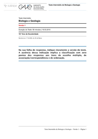 Teste Intermédio de Biologia e Geologia




Teste Intermédio
Biologia e Geologia
Versão 1

Duração do Teste: 90 minutos | 18.03.2010

10.º Ano de Escolaridade

Decreto-Lei n.º 74/2004, de 26 de Março




Na sua folha de respostas, indique claramente a versão do teste.
A ausência dessa indicação implica a classificação com zero
pontos das respostas aos itens de escolha múltipla, de
associação/correspondência e de ordenação.




                                          Teste Intermédio de Biologia e Geologia – Versão 1 – Página 1
 