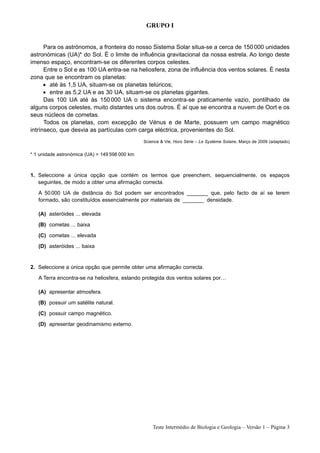 GRUPO I


      Para os astrónomos, a fronteira do nosso Sistema Solar situa-se a cerca de 150 000 unidades
astronómicas (UA)* do Sol. É o limite de influência gravitacional da nossa estrela. Ao longo deste
imenso espaço, encontram-se os diferentes corpos celestes.
      Entre o Sol e as 100 UA entra-se na heliosfera, zona de influência dos ventos solares. É nesta
zona que se encontram os planetas:
      • até às 1,5 UA, situam-se os planetas telúricos;
      • entre as 5,2 UA e as 30 UA, situam-se os planetas gigantes.
      Das 100 UA até às 150 000 UA o sistema encontra-se praticamente vazio, pontilhado de
alguns corpos celestes, muito distantes uns dos outros. É aí que se encontra a nuvem de Oort e os
seus núcleos de cometas.
      Todos os planetas, com excepção de Vénus e de Marte, possuem um campo magnético
intrínseco, que desvia as partículas com carga eléctrica, provenientes do Sol.
                                                Science & Vie, Hors Série – Le Système Solaire, Março de 2009 (adaptado)

* 1 unidade astronómica (UA) = 149 598 000 km



1. Seleccione a única opção que contém os termos que preenchem, sequencialmente, os espaços
   seguintes, de modo a obter uma afirmação correcta.
   A 50 000 UA de distância do Sol podem ser encontrados _______ que, pelo facto de aí se terem
   formado, são constituídos essencialmente por materiais de _______ densidade.

   (A) asteróides ... elevada
   (B) cometas ... baixa
   (C) cometas ... elevada
   (D) asteróides ... baixa


2. Seleccione a única opção que permite obter uma afirmação correcta.
   A Terra encontra-se na heliosfera, estando protegida dos ventos solares por…

   (A) apresentar atmosfera.
   (B) possuir um satélite natural.
   (C) possuir campo magnético.
   (D) apresentar geodinamismo externo.




                                                    Teste Intermédio de Biologia e Geologia – Versão 1 – Página 3
 