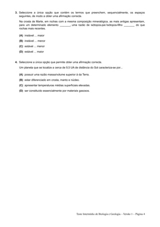 3. Seleccione a única opção que contém os termos que preenchem, sequencialmente, os espaços
   seguintes, de modo a obter uma afirmação correcta.
   Na crosta de Marte, em rochas com a mesma composição mineralógica, as mais antigas apresentam,
   para um determinado elemento _______, uma razão de isótopos-pai / isótopos-filho _______ do que
   rochas mais recentes.

   (A) instável ... maior
   (B) instável ... menor
   (C) estável ... menor
   (D) estável ... maior


4. Seleccione a única opção que permite obter uma afirmação correcta.
   Um planeta que se localize a cerca de 9,5 UA de distância do Sol caracteriza-se por...

   (A) possuir uma razão massa/volume superior à da Terra.
   (B) estar diferenciado em crosta, manto e núcleo.
   (C) apresentar temperaturas médias superficiais elevadas.
   (D) ser constituído essencialmente por materiais gasosos.




                                                  Teste Intermédio de Biologia e Geologia – Versão 1 – Página 4
 