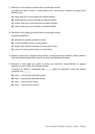 1. Seleccione a única opção que permite obter uma afirmação correcta.
   Da análise dos dados da figura 1A, pode inferir-se que o fluxo térmico é máximo nas zonas onde a
   litosfera é mais…

   (A) antiga, dado que aí ocorre descida de material mantélico.
   (B) antiga, dado que aí ocorre ascensão de material mantélico.
   (C) recente, dado que aí ocorre ascensão de material mantélico.
   (D) recente, dado que aí ocorre descida de material mantélico.


2. Seleccione a única opção que permite obter uma afirmação correcta.
   O gradiente geotérmico…

   (A) apresenta um aumento constante no manto.
   (B) é maior na litosfera do que no manto superior.
   (C) atinge o valor máximo na transição do manto para o núcleo.
   (D) é menor no manto superior do que no manto inferior.


3. Explique o modo como a variação do fluxo térmico, ao longo dos fundos oceânicos, poderá justificar a
   maior profundidade atingida pelos oceanos nas zonas mais afastadas das dorsais.


4. Seleccione a única opção que contém os termos que preenchem, sequencialmente, os espaços
   seguintes, de modo a obter uma afirmação correcta.
   A tectónica da litosfera é assegurada pela _______ rigidez da astenosfera, sendo esta também
   conhecida como _______.

   (A) menor ... zona de baixa velocidade sísmica.
   (B) maior ... zona de baixa velocidade sísmica.
   (C) maior ... zona de sombra sísmica.
   (D) menor ... zona de sombra sísmica.




                                                 Teste Intermédio de Biologia e Geologia – Versão 1 – Página 6
 