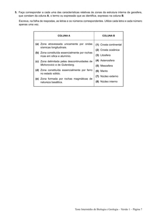 5. Faça corresponder a cada uma das características relativas às zonas da estrutura interna da geosfera,
   que constam da coluna A, o termo ou expressão que as identifica, expresso na coluna B.
   Escreva, na folha de respostas, as letras e os números correspondentes. Utilize cada letra e cada número
   apenas uma vez.



                                   COLUNA A                               COLUNA B


                 (a) Zona atravessada unicamente por ondas          (1) Crosta continental
                     sísmicas longitudinais.
                                                                    (2) Crosta oceânica
                 (b) Zona constituída essencialmente por rochas
                     ricas em sílica e alumínio.                    (3) Litosfera

                 (c) Zona delimitada pelas descontinuidades de      (4) Astenosfera
                     Mohorovicic e de Gutenberg.                    (5) Mesosfera
                 (d) Zona constituída essencialmente por ferro      (6) Manto
                     no estado sólido.
                                                                    (7) Núcleo externo
                 (e) Zona formada por rochas magmáticas de
                     natureza basáltica.                            (8) Núcleo interno




                                                  Teste Intermédio de Biologia e Geologia – Versão 1 – Página 7
 