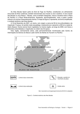 GRUPO III


     As ilhas Aleutas fazem parte do Anel de Fogo do Pacífico, constituindo um alinhamento
encurvado de ilhas vulcânicas, também denominado arco insular ou arco vulcânico. O arco insular
das Aleutas ou arco Alasca – Aleutas, como é também designado, marca a fronteira entre a Placa
do Pacífico e a Placa Norte-Americana. Apresenta, aproximadamente, vinte e quatro vulcões
activos e aí ocorrem frequentemente sismos. O mapa da figura 2 representa, de forma simplificada,
o contexto tectónico das ilhas Aleutas.
     A 19 de Dezembro de 2007, um sismo, com origem a cerca de 56 km de profundidade e de
magnitude 7,3 graus, foi sentido neste arquipélago, localizando-se o epicentro a 200 km a oeste de
Adak (Alasca). Outros sismos foram registados na mesma região, ao longo de 2008, com focos a
diferentes profundidades e magnitudes na ordem dos 6,6 graus.
     Esta região, sismicamente activa, está permanentemente monitorizada pelo Centro de
Informações de Sismos do Alasca e pelo Centro de Alertas de Tsunami no Pacífico.




               – Limite do tipo conservativo                                          – Direcção e sentido do
                                                                                        movimento da placa




               – Limite do tipo subducção                                             – Vulcão activo


                                                    http:// www.kabrna.com/cpgs/programme/events-05-06 htm (adaptado)



                                Figura 2 – Contexto tectónico das ilhas Aleutas




                                                    Teste Intermédio de Biologia e Geologia – Versão 1 – Página 8
 